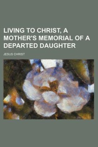 Cover of Living to Christ, a Mother's Memorial of a Departed Daughter
