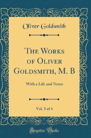 Cover of The Works of Oliver Goldsmith, M. B, Vol. 3 of 4: With a Life and Notes (Classic Reprint)