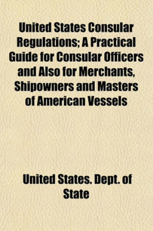 Cover of United States Consular Regulations; A Practical Guide for Consular Officers and Also for Merchants, Shipowners and Masters of American Vessels