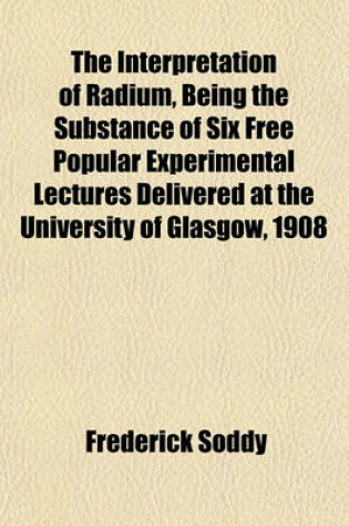 Cover of The Interpretation of Radium, Being the Substance of Six Free Popular Experimental Lectures Delivered at the University of Glasgow, 1908