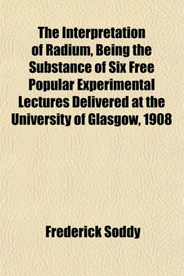 Book cover for The Interpretation of Radium, Being the Substance of Six Free Popular Experimental Lectures Delivered at the University of Glasgow, 1908