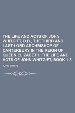 Cover of The Life and Acts of John Whitgift, D.D., the Third and Last Lord Archbishop of Canterbury in the Reign of Queen Elizabeth; The Life and Acts of John Whitgift, Book 1-3