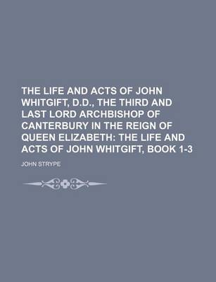 Book cover for The Life and Acts of John Whitgift, D.D., the Third and Last Lord Archbishop of Canterbury in the Reign of Queen Elizabeth; The Life and Acts of John Whitgift, Book 1-3