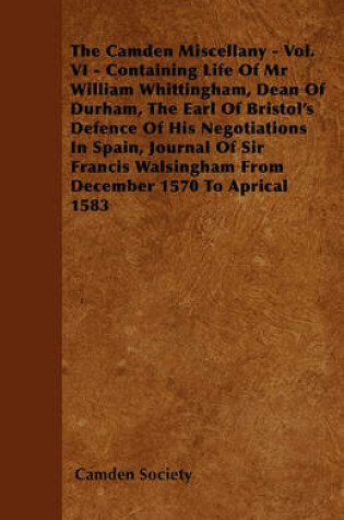 Cover of The Camden Miscellany - Vol. VI - Containing Life Of Mr William Whittingham, Dean Of Durham, The Earl Of Bristol's Defence Of His Negotiations In Spain, Journal Of Sir Francis Walsingham From December 1570 To Aprical 1583