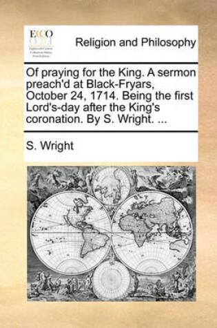 Cover of Of Praying for the King. a Sermon Preach'd at Black-Fryars, October 24, 1714. Being the First Lord's-Day After the King's Coronation. by S. Wright. ...