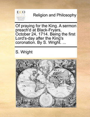 Book cover for Of Praying for the King. a Sermon Preach'd at Black-Fryars, October 24, 1714. Being the First Lord's-Day After the King's Coronation. by S. Wright. ...