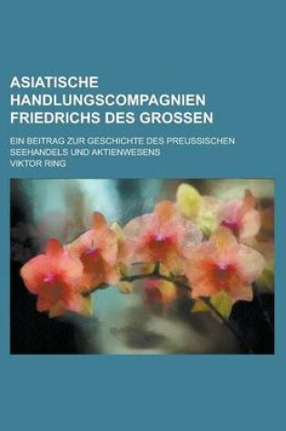 Cover of Asiatische Handlungscompagnien Friedrichs Des Grossen; Ein Beitrag Zur Geschichte Des Preussischen Seehandels Und Aktienwesens