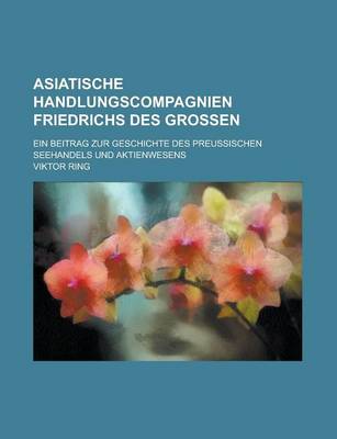 Book cover for Asiatische Handlungscompagnien Friedrichs Des Grossen; Ein Beitrag Zur Geschichte Des Preussischen Seehandels Und Aktienwesens