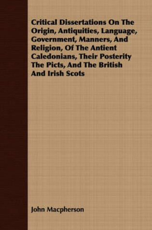 Cover of Critical Dissertations On The Origin, Antiquities, Language, Government, Manners, And Religion, Of The Antient Caledonians, Their Posterity The Picts, And The British And Irish Scots