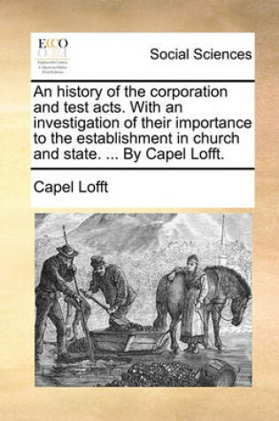 Cover of An History of the Corporation and Test Acts. with an Investigation of Their Importance to the Establishment in Church and State. ... by Capel Lofft.