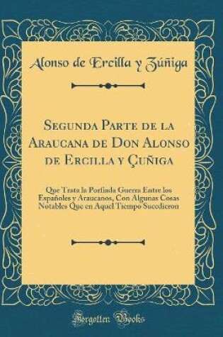 Cover of Segunda Parte de la Araucana de Don Alonso de Ercilla y Çuñiga: Que Trata la Porfiada Guerra Entre los Españoles y Araucanos, Con Algunas Cosas Notables Que en Aquel Tiempo Sucedieron (Classic Reprint)