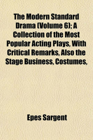 Cover of The Modern Standard Drama (Volume 6); A Collection of the Most Popular Acting Plays, with Critical Remarks, Also the Stage Business, Costumes,