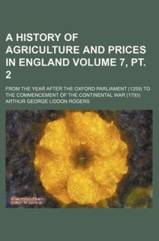 Cover of A History of Agriculture and Prices in England Volume 7, PT. 2; From the Year After the Oxford Parliament (1259) to the Commencement of the Continental War (1793)