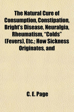 Cover of The Natural Cure of Consumption, Constipation, Bright's Disease, Neuralgia, Rheumatism, "Colds" (Fevers), Etc.; How Sickness Originates, and