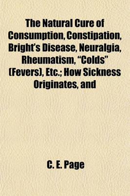 Book cover for The Natural Cure of Consumption, Constipation, Bright's Disease, Neuralgia, Rheumatism, "Colds" (Fevers), Etc.; How Sickness Originates, and