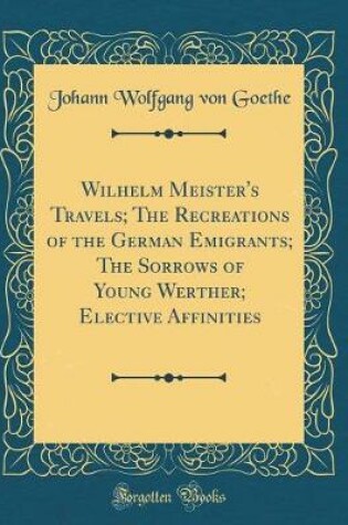 Cover of Wilhelm Meister's Travels; The Recreations of the German Emigrants; The Sorrows of Young Werther; Elective Affinities (Classic Reprint)