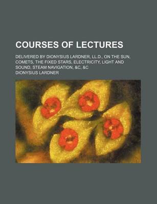 Book cover for Courses of Lectures; Delivered by Dionysius Lardner, LL.D., on the Sun, Comets, the Fixed Stars, Electricity, Light and Sound, Steam Navigation, &C, &C