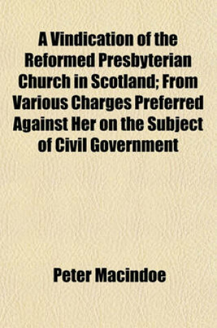 Cover of A Vindication of the Reformed Presbyterian Church in Scotland; From Various Charges Preferred Against Her on the Subject of Civil Government