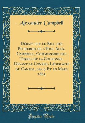 Book cover for Debats Sur Le Bill Des Pecheries de l'Hon. Alex. Campbell, Commissaire Des Terres de la Couronne, Devant Le Conseil Legislatif Du Canada, Les 9 Et 10 Mars 1865 (Classic Reprint)