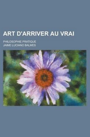 Cover of Art D'Arriver Au Vrai; Philosophie Pratique