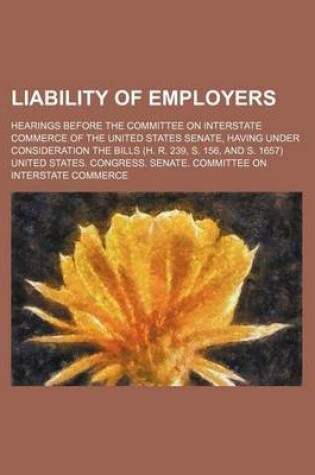 Cover of Liability of Employers; Hearings Before the Committee on Interstate Commerce of the United States Senate, Having Under Consideration the Bills (H. R. 239, S. 156, and S. 1657)