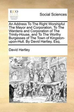 Cover of An Address to the Right Worshipful the Mayor and Corporation, to the Wardens and Corporation of the Trinity-House, and to the Worthy Burgesses of the Town of Kingston-Upon-Hull. by David Hartley, Esq.