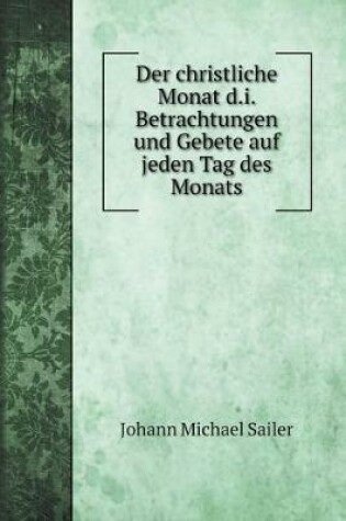 Cover of Der christliche Monat d.i. Betrachtungen und Gebete auf jeden Tag des Monats