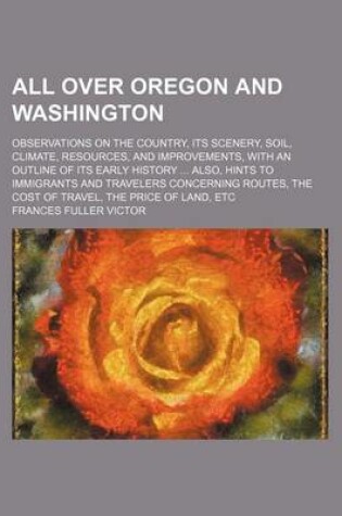 Cover of All Over Oregon and Washington; Observations on the Country, Its Scenery, Soil, Climate, Resources, and Improvements, with an Outline of Its Early History Also, Hints to Immigrants and Travelers Concerning Routes, the Cost of Travel, the Price of Land, Etc