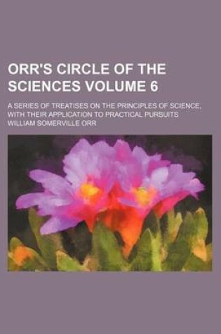 Cover of Orr's Circle of the Sciences Volume 6; A Series of Treatises on the Principles of Science, with Their Application to Practical Pursuits