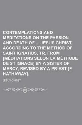 Cover of Contemplations and Meditations on the Passion and Death of Jesus Christ, According to the Method of Saint Ignatius, Tr. from [Meditations Selon La Methode de St Ignace] by a Sister of Mercy, Revised by a Priest [F. Hathaway].