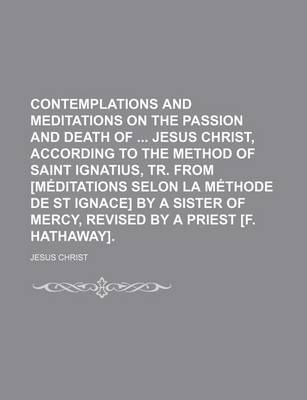Book cover for Contemplations and Meditations on the Passion and Death of Jesus Christ, According to the Method of Saint Ignatius, Tr. from [Meditations Selon La Methode de St Ignace] by a Sister of Mercy, Revised by a Priest [F. Hathaway].
