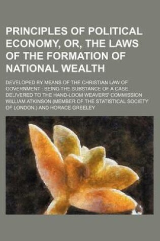 Cover of Principles of Political Economy, Or, the Laws of the Formation of National Wealth; Developed by Means of the Christian Law of Government Being the Substance of a Case Delivered to the Hand-Loom Weavers' Commission