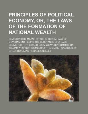 Book cover for Principles of Political Economy, Or, the Laws of the Formation of National Wealth; Developed by Means of the Christian Law of Government Being the Substance of a Case Delivered to the Hand-Loom Weavers' Commission