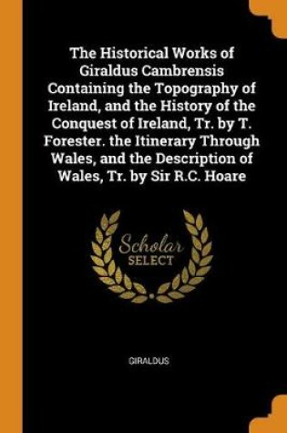 Cover of The Historical Works of Giraldus Cambrensis Containing the Topography of Ireland, and the History of the Conquest of Ireland, Tr. by T. Forester. the Itinerary Through Wales, and the Description of Wales, Tr. by Sir R.C. Hoare