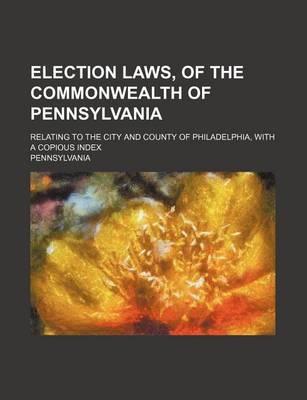 Book cover for Election Laws, of the Commonwealth of Pennsylvania; Relating to the City and County of Philadelphia, with a Copious Index