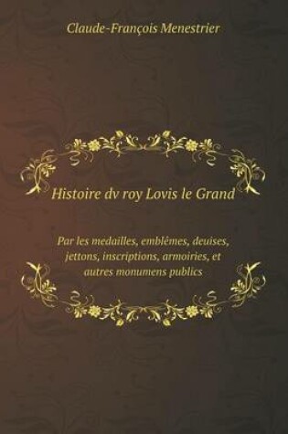 Cover of Histoire dv roy Lovis le Grand Par les medailles, emblêmes, deuises, jettons, inscriptions, armoiries, et autres monumens publics