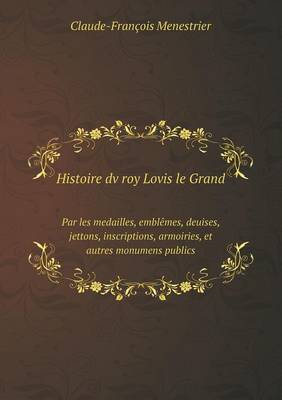 Book cover for Histoire dv roy Lovis le Grand Par les medailles, emblêmes, deuises, jettons, inscriptions, armoiries, et autres monumens publics