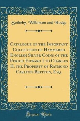 Cover of Catalogue of the Important Collection of Hammered English Silver Coins of the Period Edward I to Charles II, the Property of Raymond Carlyon-Britton, Esq. (Classic Reprint)