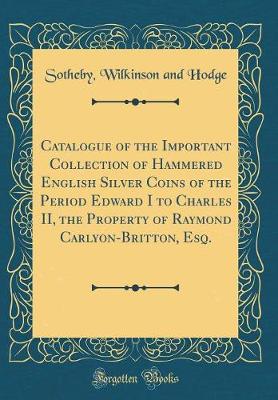 Book cover for Catalogue of the Important Collection of Hammered English Silver Coins of the Period Edward I to Charles II, the Property of Raymond Carlyon-Britton, Esq. (Classic Reprint)