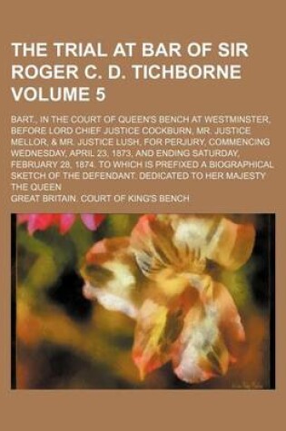 Cover of The Trial at Bar of Sir Roger C. D. Tichborne Volume 5; Bart., in the Court of Queen's Bench at Westminster, Before Lord Chief Justice Cockburn, Mr. Justice Mellor, & Mr. Justice Lush, for Perjury, Commencing Wednesday, April 23, 1873, and Ending Saturday, Feb