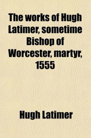 Cover of The Works of Hugh Latimer, Sometime Bishop of Worcester, Martyr, 1555 (Volume 1)