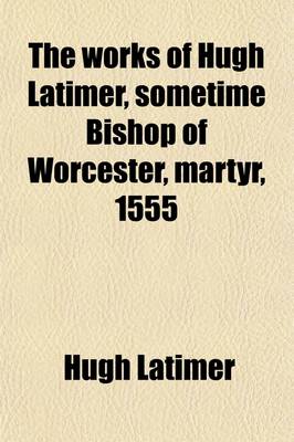 Book cover for The Works of Hugh Latimer, Sometime Bishop of Worcester, Martyr, 1555 (Volume 1)