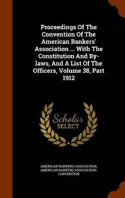 Book cover for Proceedings of the Convention of the American Bankers' Association ... with the Constitution and By-Laws, and a List of the Officers, Volume 38, Part 1912