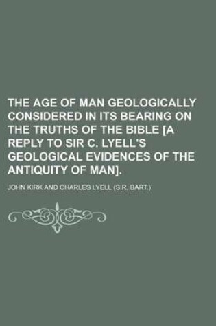 Cover of The Age of Man Geologically Considered in Its Bearing on the Truths of the Bible [A Reply to Sir C. Lyell's Geological Evidences of the Antiquity of Man]