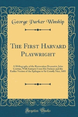 Cover of The First Harvard Playwright: A Bibliography of the Restoration Dramatist, John Crowne, With Extracts From His Prefaces and the Earlier Version of the Epilogue to Sir Courtly Nice, 1685 (Classic Reprint)