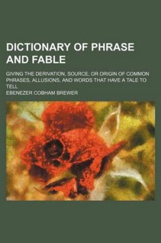 Cover of Dictionary of Phrase and Fable; Giving the Derivation, Source, or Origin of Common Phrases, Allusions, and Words That Have a Tale to Tell