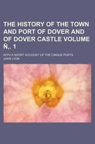 Cover of The History of the Town and Port of Dover and of Dover Castle Volume N . 1; With a Short Account of the Cinque Ports