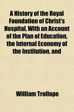 Cover of A History of the Royal Foundation of Christ's Hospital, with an Account of the Plan of Education, the Internal Economy of the Institution, and