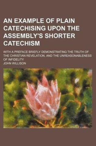 Cover of An Example of Plain Catechising Upon the Assembly's Shorter Catechism; With a Preface Briefly Demonstrating the Truth of the Christian Revelation, and the Unreasonableness of Infidelity