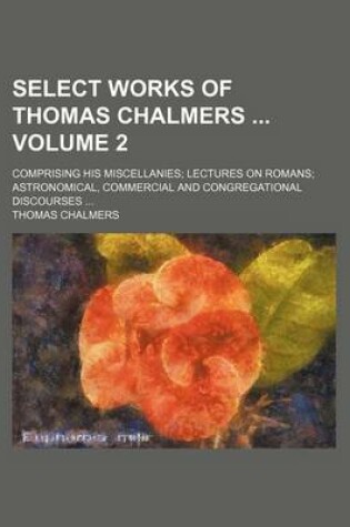 Cover of Select Works of Thomas Chalmers Volume 2; Comprising His Miscellanies; Lectures on Romans; Astronomical, Commercial and Congregational Discourses ...